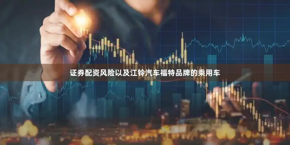 证券配资风险以及江铃汽车福特品牌的乘用车