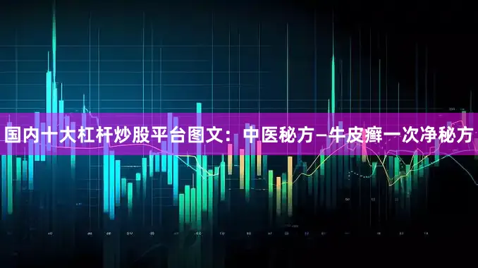 国内十大杠杆炒股平台图文：中医秘方—牛皮癣一次净秘方