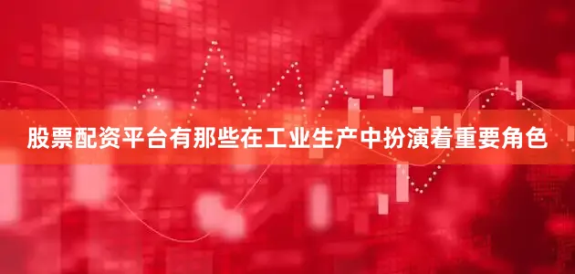 股票配资平台有那些在工业生产中扮演着重要角色