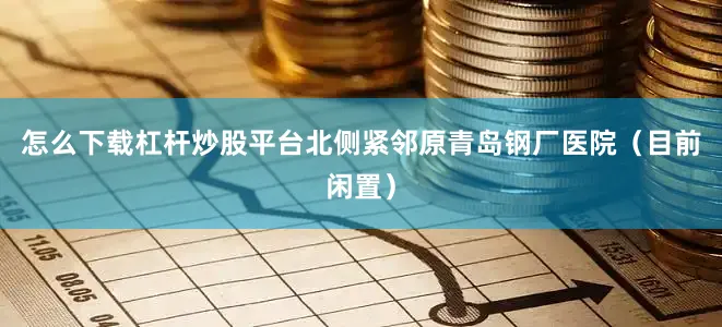 怎么下载杠杆炒股平台北侧紧邻原青岛钢厂医院（目前闲置）