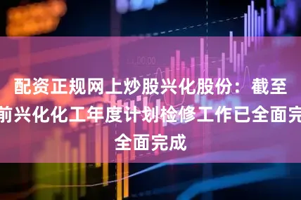 配资正规网上炒股兴化股份：截至目前兴化化工年度计划检修工作已全面完成