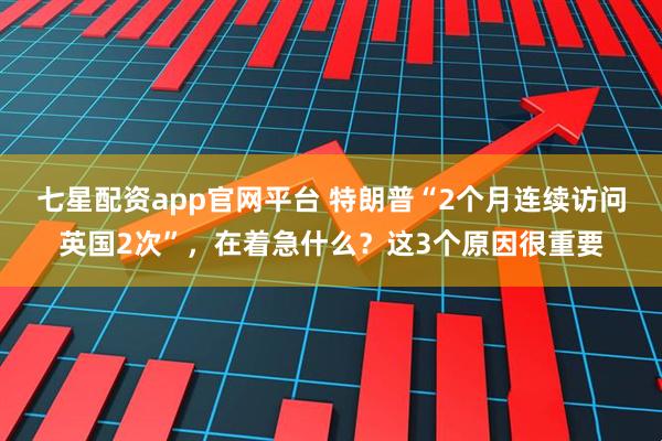 七星配资app官网平台 特朗普“2个月连续访问英国2次”,在着急什么?这3个原因很重要