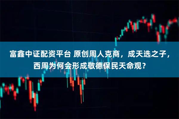 富鑫中证配资平台 原创周人克商，成天选之子，西周为何会形成敬德保民天命观？