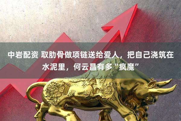 中岩配资 取肋骨做项链送给爱人，把自己浇筑在水泥里，何云昌有多“疯魔”