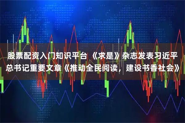 股票配资入门知识平台 《求是》杂志发表习近平总书记重要文章《推动全民阅读,建设书香社会》