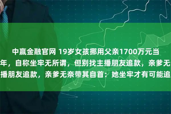 中赢金融官网 19岁女孩挪用父亲1700万元当“榜一大姐”，或被判20年，自称坐牢无所谓，但别找主播朋友追款，亲爹无奈带其自首：她坐牢才有可能追回钱款