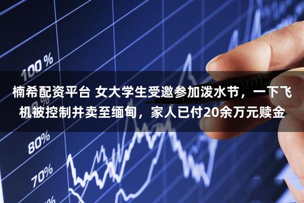 楠希配资平台 女大学生受邀参加泼水节，一下飞机被控制并卖至缅甸，家人已付20余万元赎金