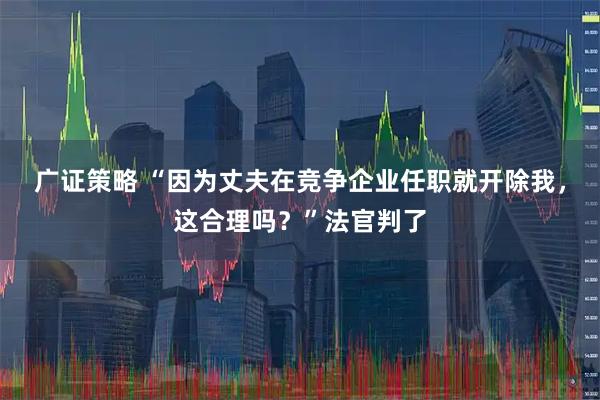广证策略 “因为丈夫在竞争企业任职就开除我，这合理吗？”法官判了