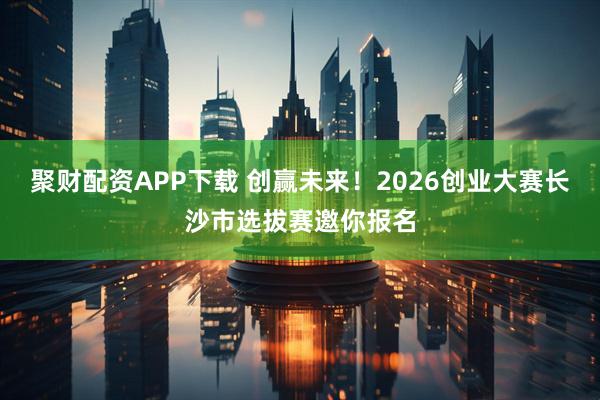 聚财配资APP下载 创赢未来！2026创业大赛长沙市选拔赛邀你报名