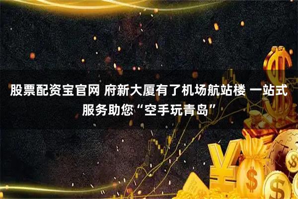 股票配资宝官网 府新大厦有了机场航站楼 一站式服务助您“空手玩青岛”