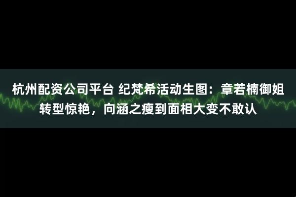 杭州配资公司平台 纪梵希活动生图：章若楠御姐转型惊艳，向涵之瘦到面相大变不敢认