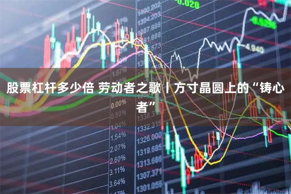 股票杠杆多少倍 劳动者之歌丨方寸晶圆上的“铸心者”