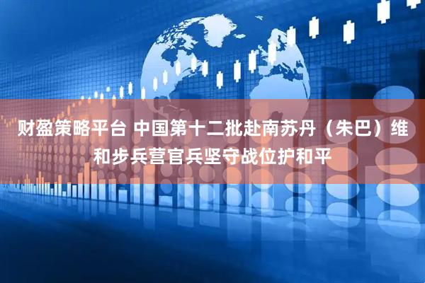 财盈策略平台 中国第十二批赴南苏丹（朱巴）维和步兵营官兵坚守战位护和平