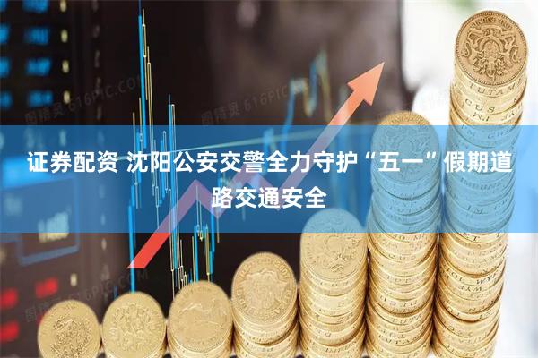证券配资 沈阳公安交警全力守护“五一”假期道路交通安全