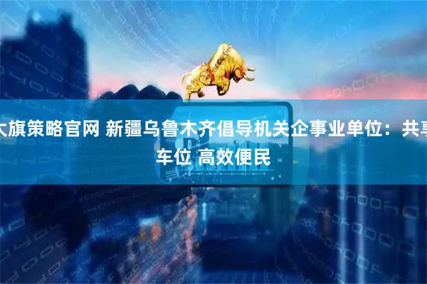大旗策略官网 新疆乌鲁木齐倡导机关企事业单位：共享车位 高效便民
