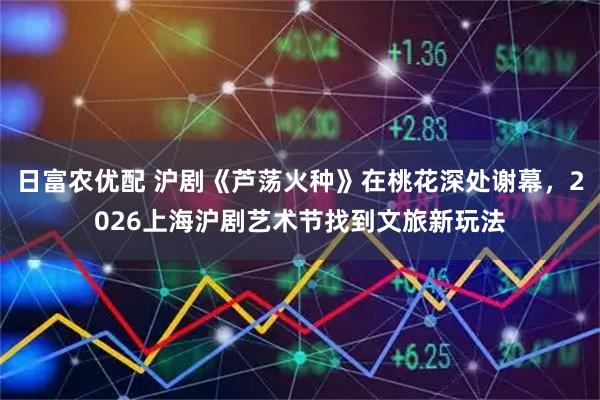 日富农优配 沪剧《芦荡火种》在桃花深处谢幕，2026上海沪剧艺术节找到文旅新玩法