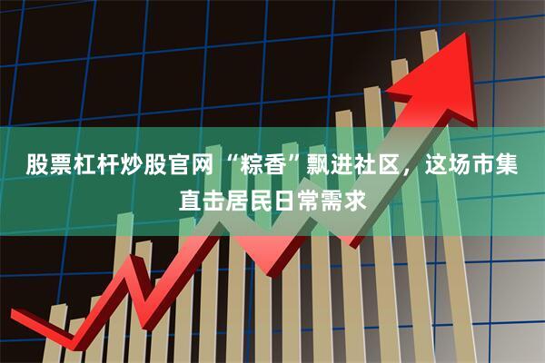 股票杠杆炒股官网 “粽香”飘进社区，这场市集直击居民日常需求