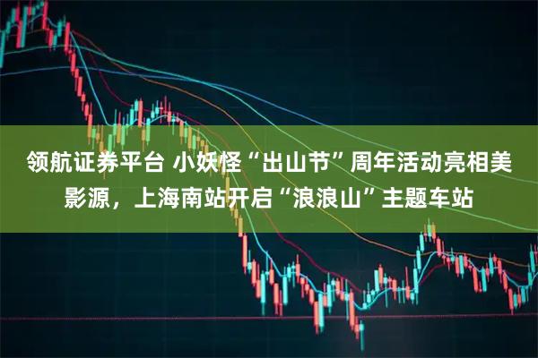领航证券平台 小妖怪“出山节”周年活动亮相美影源，上海南站开启“浪浪山”主题车站
