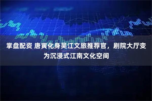 掌盘配资 唐寅化身吴江文旅推荐官，剧院大厅变为沉浸式江南文化空间
