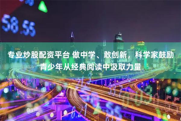 专业炒股配资平台 做中学、敢创新，科学家鼓励青少年从经典阅读中汲取力量