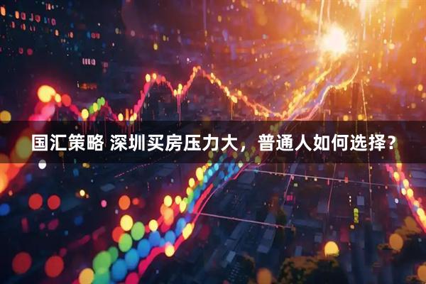 国汇策略 深圳买房压力大，普通人如何选择？