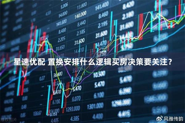 星速优配 置换安排什么逻辑买房决策要关注？