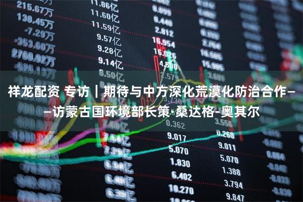 祥龙配资 专访｜期待与中方深化荒漠化防治合作——访蒙古国环境部长策·桑达格-奥其尔