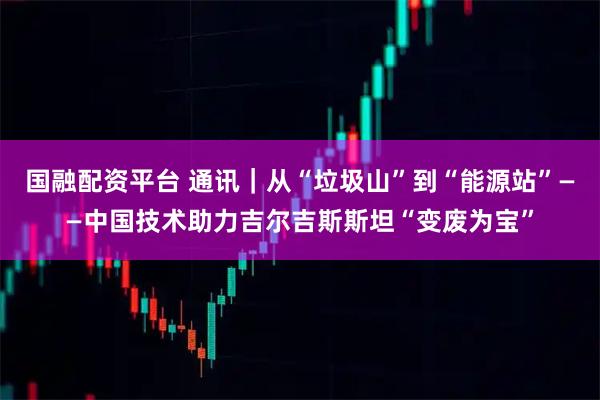 国融配资平台 通讯｜从“垃圾山”到“能源站”——中国技术助力吉尔吉斯斯坦“变废为宝”