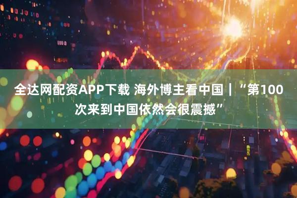 全达网配资APP下载 海外博主看中国｜“第100次来到中国依然会很震撼”